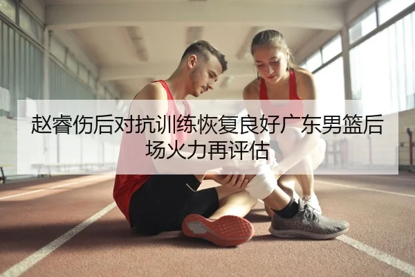 赵睿伤后对抗训练恢复良好广东男篮后场火力再评估